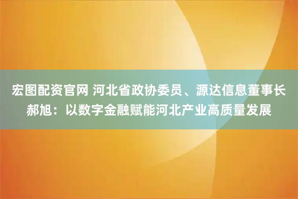 宏图配资官网 河北省政协委员、源达信息董事长郝旭：以数字金融赋能河北产业高质量发展
