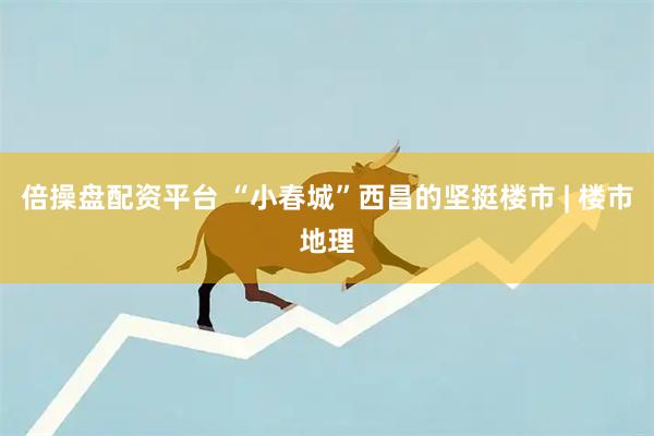 倍操盘配资平台 “小春城”西昌的坚挺楼市 | 楼市地理