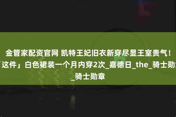 金管家配资官网 凯特王妃旧衣新穿尽显王室贵气！「这件」白色裙装一个月内穿2次_嘉德日_the_骑士勋章