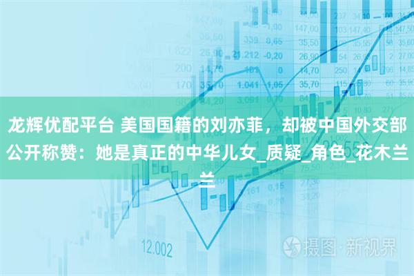 龙辉优配平台 美国国籍的刘亦菲，却被中国外交部公开称赞：她是真正的中华儿女_质疑_角色_花木兰