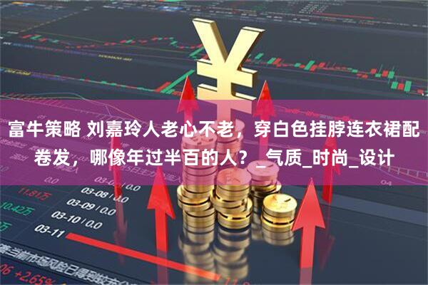 富牛策略 刘嘉玲人老心不老，穿白色挂脖连衣裙配卷发，哪像年过半百的人？_气质_时尚_设计