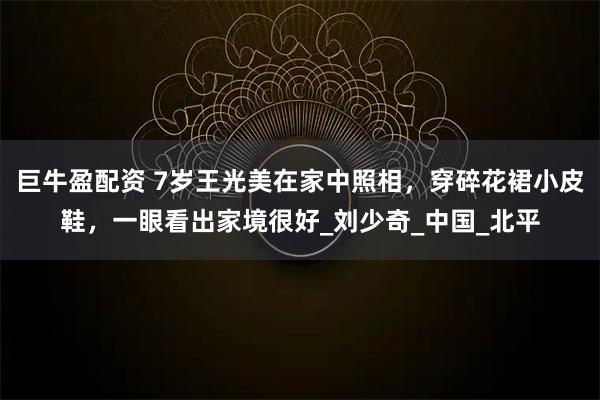 巨牛盈配资 7岁王光美在家中照相，穿碎花裙小皮鞋，一眼看出家境很好_刘少奇_中国_北平