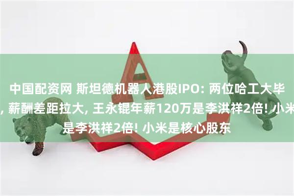 中国配资网 斯坦德机器人港股IPO: 两位哈工大毕业90后创立, 薪酬差距拉大, 王永锟年薪120万是李洪祥2倍! 小米是核心股东