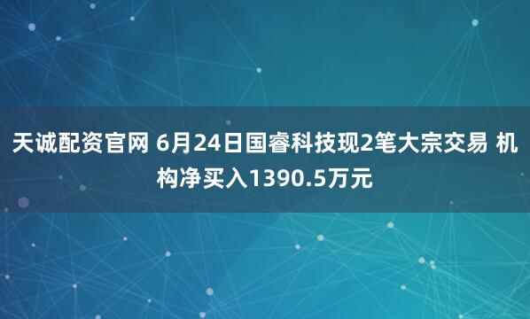 天诚配资官网 6月24日国睿科技现2笔大宗交易 机构净买入1390.5万元