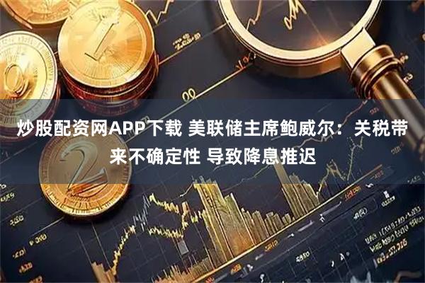 炒股配资网APP下载 美联储主席鲍威尔：关税带来不确定性 导致降息推迟