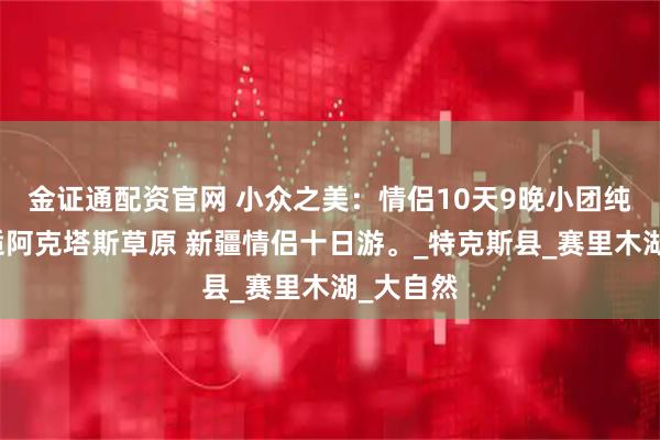 金证通配资官网 小众之美：情侣10天9晚小团纯玩，邂逅阿克塔斯草原 新疆情侣十日游。_特克斯县_赛里木湖_大自然