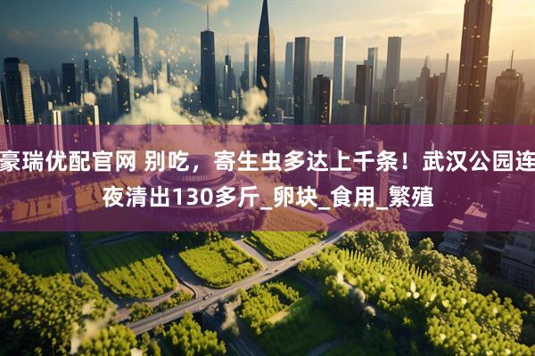 豪瑞优配官网 别吃，寄生虫多达上千条！武汉公园连夜清出130多斤_卵块_食用_繁殖