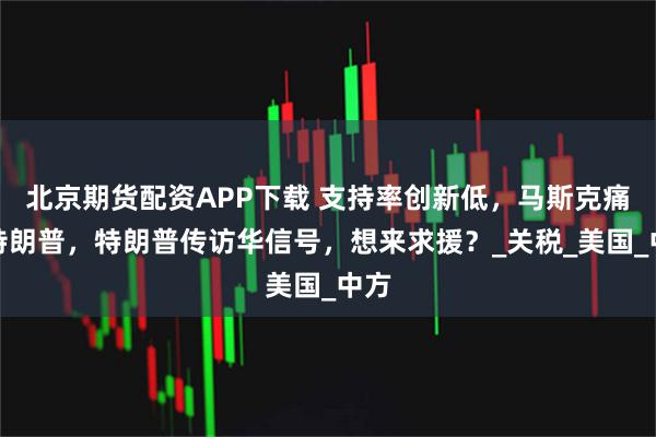 北京期货配资APP下载 支持率创新低，马斯克痛批特朗普，特朗普传访华信号，想来求援？_关税_美国_中方