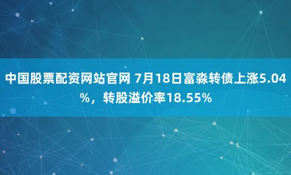 中国股票配资网站官网 7月18日富淼转债上涨5.04%，转股溢价率18.55%