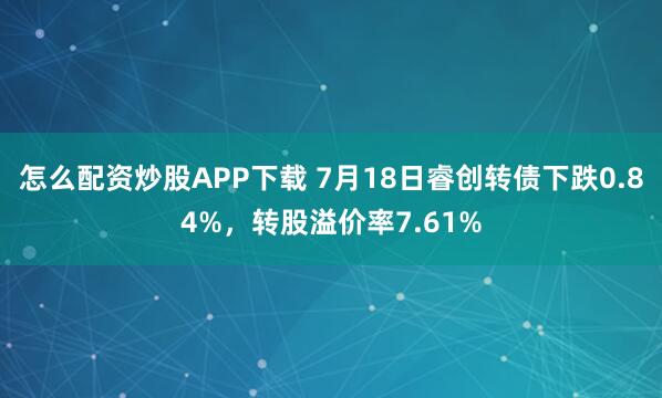 怎么配资炒股APP下载 7月18日睿创转债下跌0.84%，转股溢价率7.61%