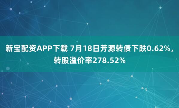 新宝配资APP下载 7月18日芳源转债下跌0.62%，转股溢价率278.52%