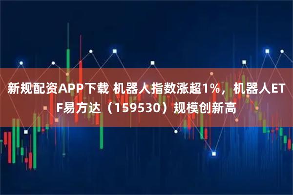 新规配资APP下载 机器人指数涨超1%，机器人ETF易方达（159530）规模创新高