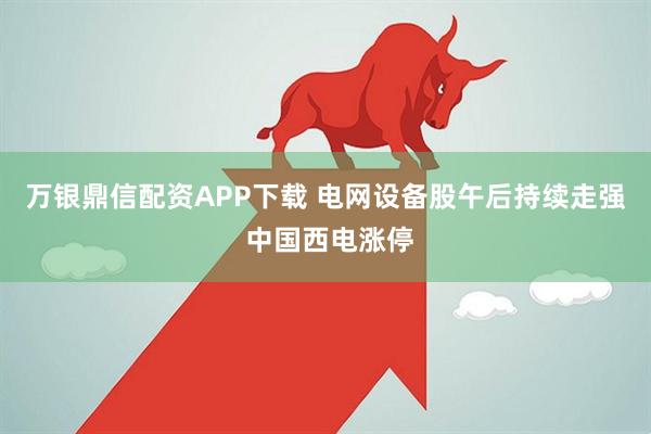 万银鼎信配资APP下载 电网设备股午后持续走强 中国西电涨停