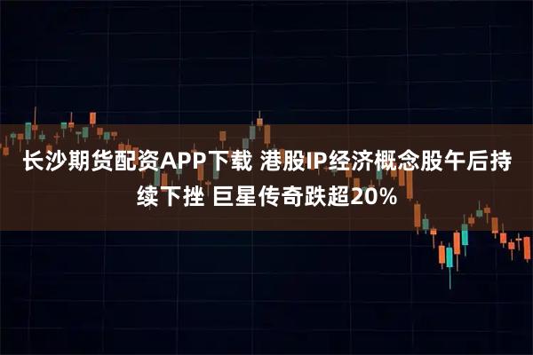 长沙期货配资APP下载 港股IP经济概念股午后持续下挫 巨星传奇跌超20%