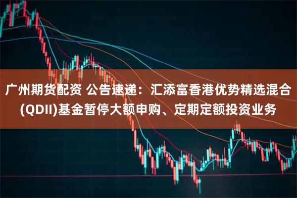 广州期货配资 公告速递：汇添富香港优势精选混合(QDII)基金暂停大额申购、定期定额投资业务