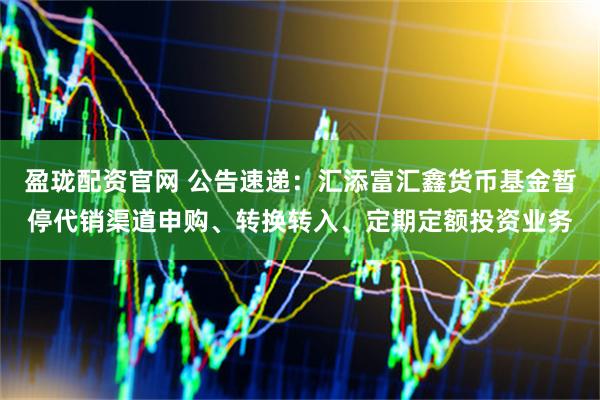 盈珑配资官网 公告速递：汇添富汇鑫货币基金暂停代销渠道申购、转换转入、定期定额投资业务