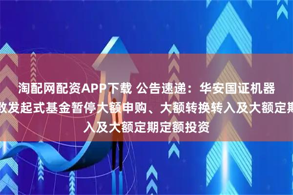 淘配网配资APP下载 公告速递：华安国证机器人产业指数发起式基金暂停大额申购、大额转换转入及大额定期定额投资