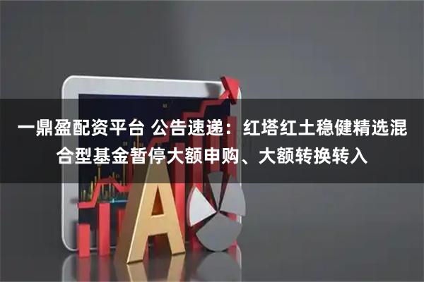 一鼎盈配资平台 公告速递：红塔红土稳健精选混合型基金暂停大额申购、大额转换转入