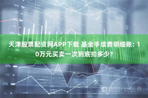 天津股票配资网APP下载 基金手续费明细账: 10万元买卖一次到底扣多少?