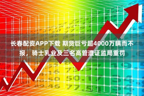 长春配资APP下载 期货巨亏超4000万瞒而不报，骑士乳业及三名高管遭证监局重罚