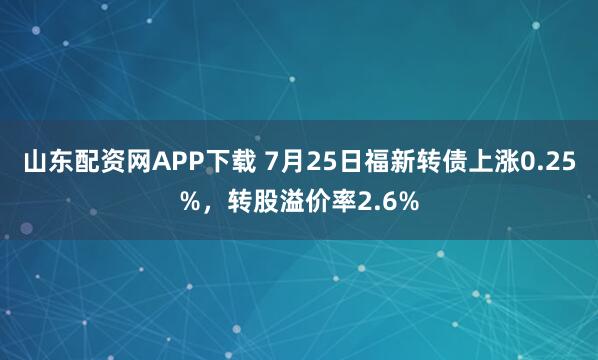 山东配资网APP下载 7月25日福新转债上涨0.25%，转股溢价率2.6%