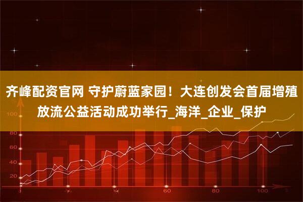 齐峰配资官网 守护蔚蓝家园！大连创发会首届增殖放流公益活动成功举行_海洋_企业_保护