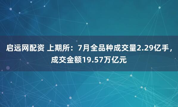 启远网配资 上期所：7月全品种成交量2.29亿手，成交金额19.57万亿元