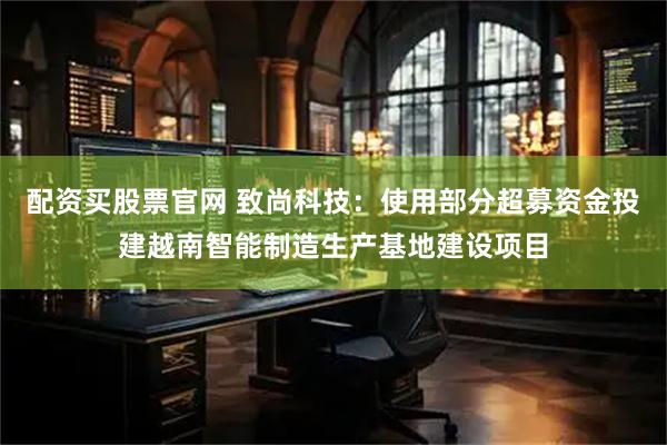 配资买股票官网 致尚科技：使用部分超募资金投建越南智能制造生产基地建设项目