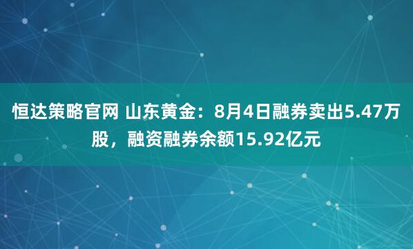 恒达策略官网 山东黄金：8月4日融券卖出5.47万股，融资融券余额15.92亿元