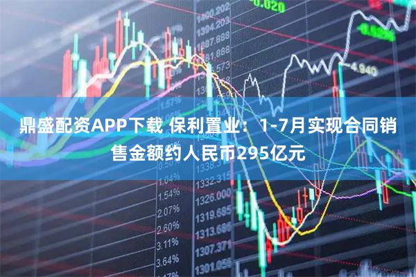 鼎盛配资APP下载 保利置业：1-7月实现合同销售金额约人民币295亿元