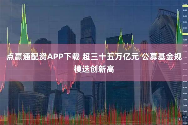 点赢通配资APP下载 超三十五万亿元 公募基金规模迭创新高