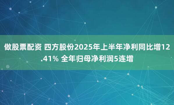 做股票配资 四方股份2025年上半年净利同比增12.41% 全年归母净利润5连增