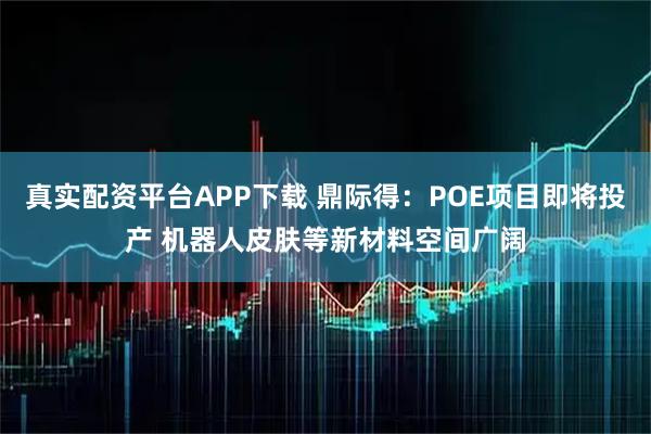 真实配资平台APP下载 鼎际得：POE项目即将投产 机器人皮肤等新材料空间广阔