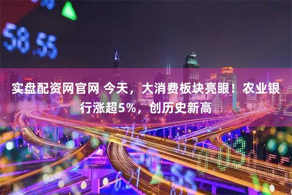 实盘配资网官网 今天，大消费板块亮眼！农业银行涨超5%，创历史新高