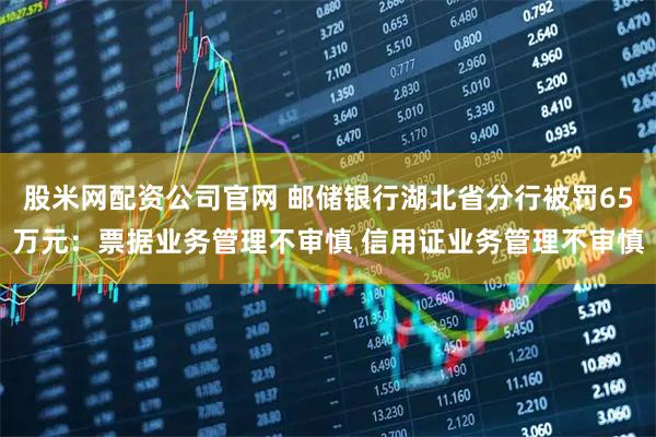 股米网配资公司官网 邮储银行湖北省分行被罚65万元：票据业务管理不审慎 信用证业务管理不审慎